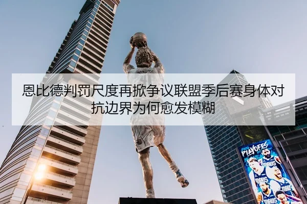 恩比德判罚尺度再掀争议联盟季后赛身体对抗边界为何愈发模糊
