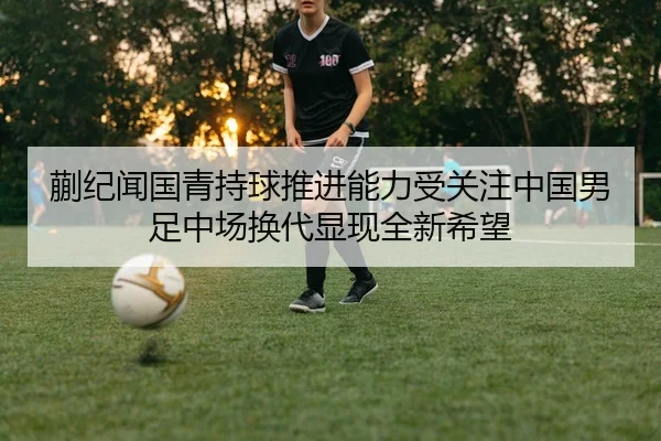 蒯纪闻国青持球推进能力受关注中国男足中场换代显现全新希望